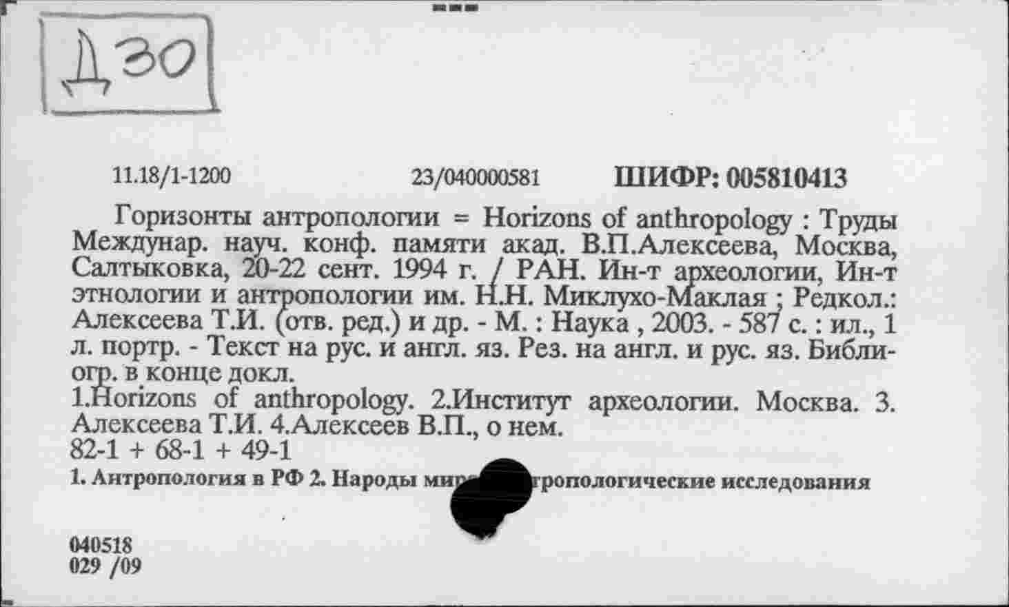 ﻿11.18/1-1200	23/040000581 ШИФР: 005810413
Горизонты антропологии = Horizons of anthropology : Труды Междунар. науч. конф, памяти акад. В.П.Алексеева, Москва, Салтыковка, 20-22 сент. 1994 г. / РАН. Ин-т археологии, Ин-т этнологии и антропологии им. Н.Н. Миклухо-Маклая ; Редкол.: Алексеева Т.И. (отв. ред.) и др. - М. : Наука , 2003. - 587 с. : ил., 1 л. портр. - Текст на рус. и англ. яз. Рез. на англ, и рус. яз. Библи-огр. в конце докл.
l.Horizons of anthropology. 2.Институг археологии. Москва. 3. Алексеева Т.И. 4.Алексеев В.П., о нем.
82-1 + 68-1 + 49-1
1. Антропология в РФ 2. Народы миі
■ропологические исследования
040518
029 /09